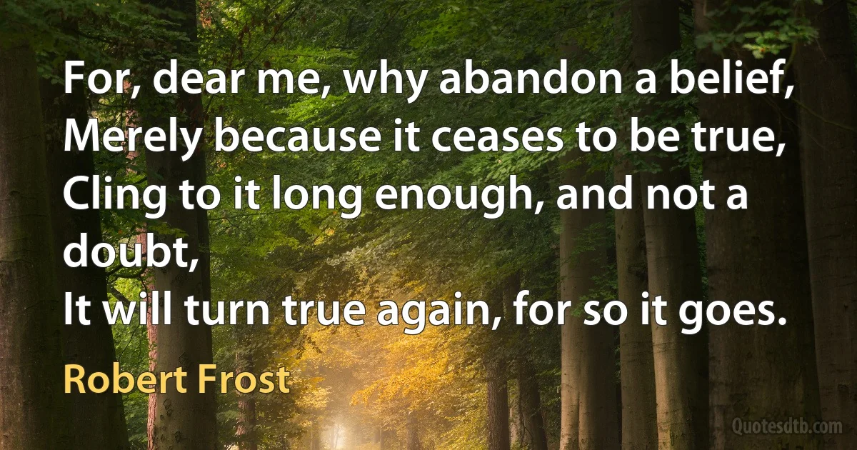 For, dear me, why abandon a belief,
Merely because it ceases to be true,
Cling to it long enough, and not a doubt,
It will turn true again, for so it goes. (Robert Frost)