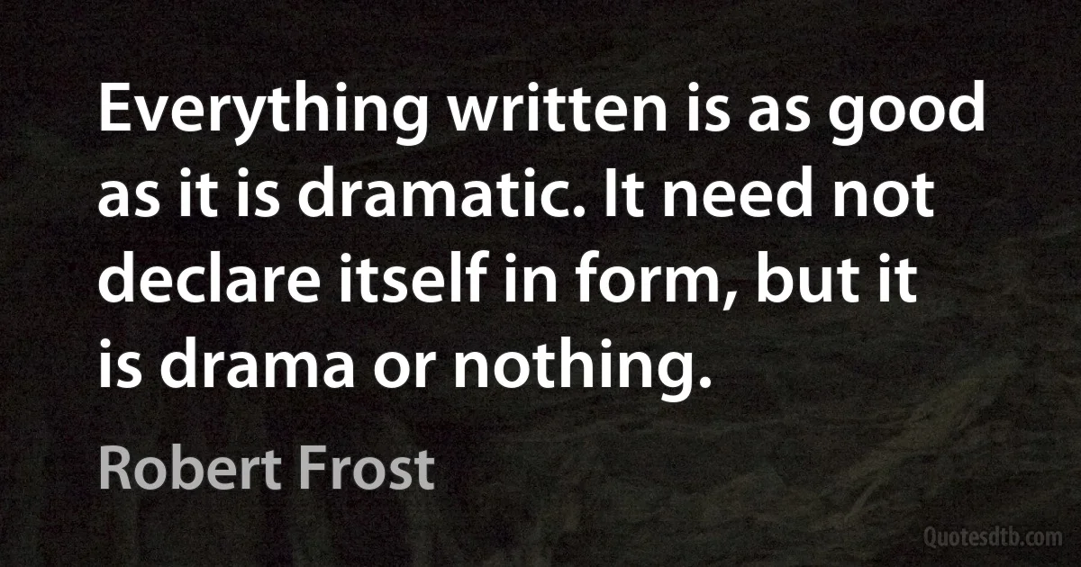 Everything written is as good as it is dramatic. It need not declare itself in form, but it is drama or nothing. (Robert Frost)