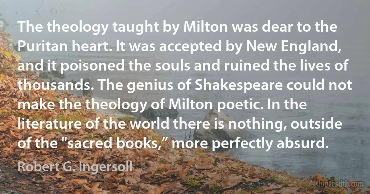 The theology taught by Milton was dear to the Puritan heart. It was accepted by New England, and it poisoned the souls and ruined the lives of thousands. The genius of Shakespeare could not make the theology of Milton poetic. In the literature of the world there is nothing, outside of the "sacred books,” more perfectly absurd. (Robert G. Ingersoll)