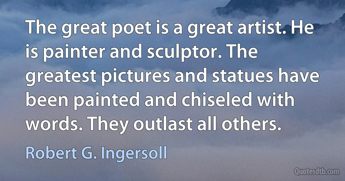 The great poet is a great artist. He is painter and sculptor. The greatest pictures and statues have been painted and chiseled with words. They outlast all others. (Robert G. Ingersoll)