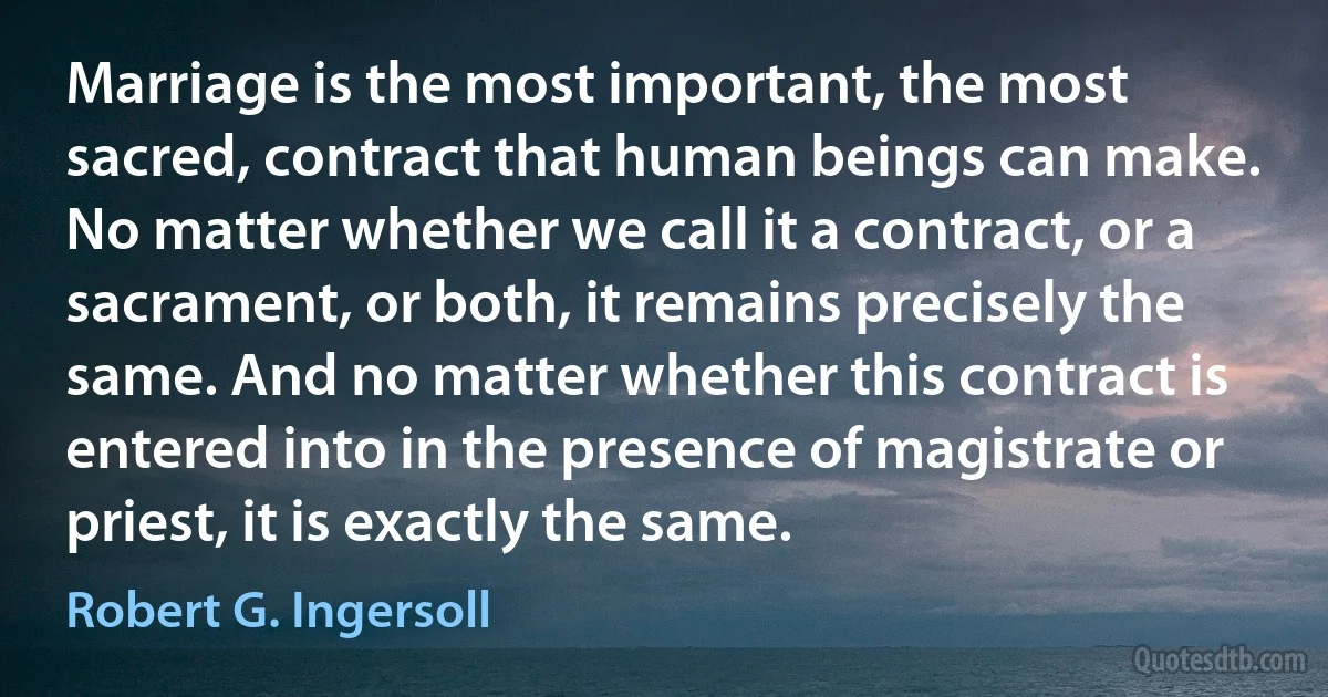 Marriage is the most important, the most sacred, contract that human beings can make. No matter whether we call it a contract, or a sacrament, or both, it remains precisely the same. And no matter whether this contract is entered into in the presence of magistrate or priest, it is exactly the same. (Robert G. Ingersoll)