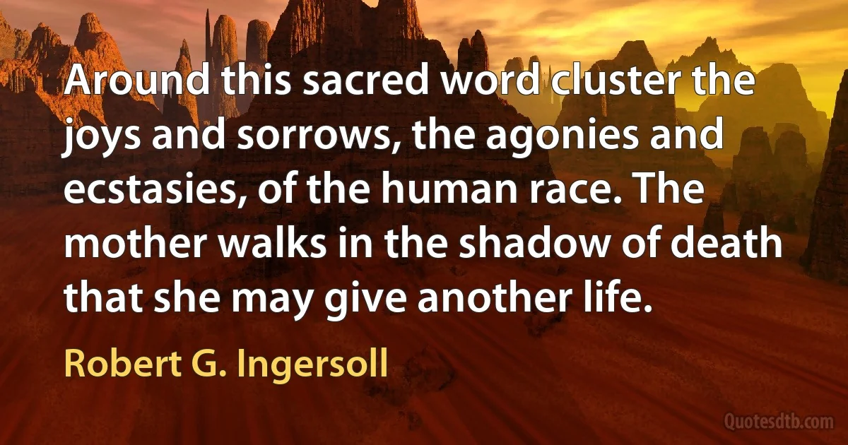 Around this sacred word cluster the joys and sorrows, the agonies and ecstasies, of the human race. The mother walks in the shadow of death that she may give another life. (Robert G. Ingersoll)