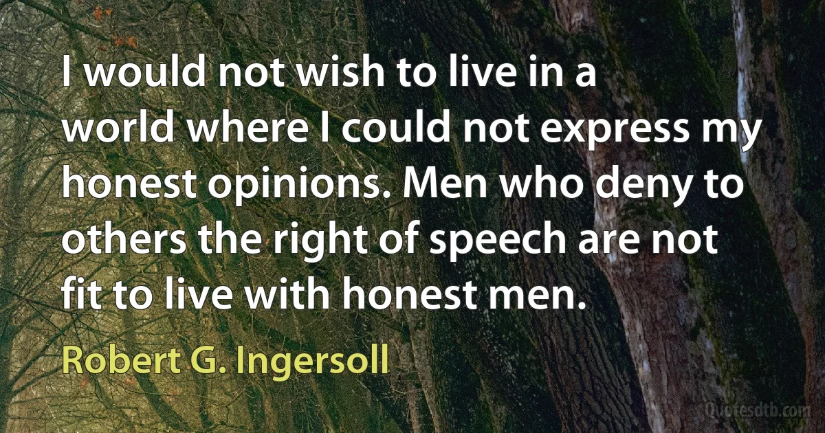 I would not wish to live in a world where I could not express my honest opinions. Men who deny to others the right of speech are not fit to live with honest men. (Robert G. Ingersoll)