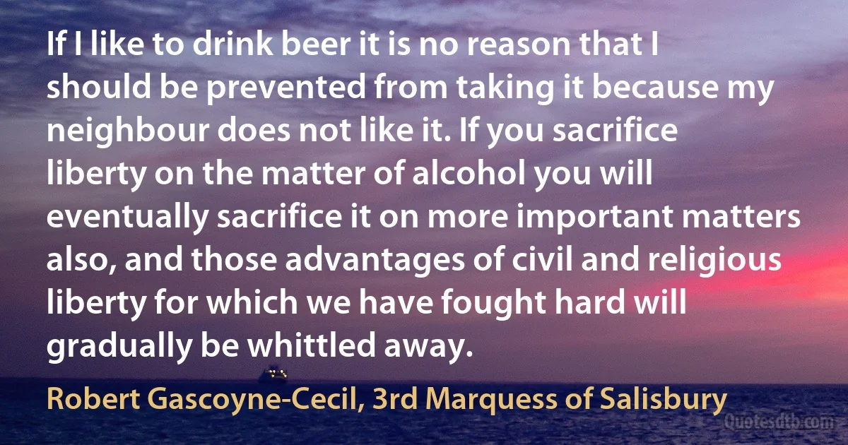 If I like to drink beer it is no reason that I should be prevented from taking it because my neighbour does not like it. If you sacrifice liberty on the matter of alcohol you will eventually sacrifice it on more important matters also, and those advantages of civil and religious liberty for which we have fought hard will gradually be whittled away. (Robert Gascoyne-Cecil, 3rd Marquess of Salisbury)