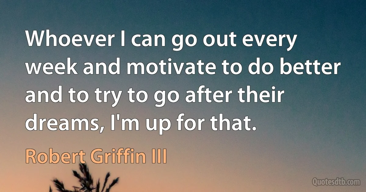 Whoever I can go out every week and motivate to do better and to try to go after their dreams, I'm up for that. (Robert Griffin III)