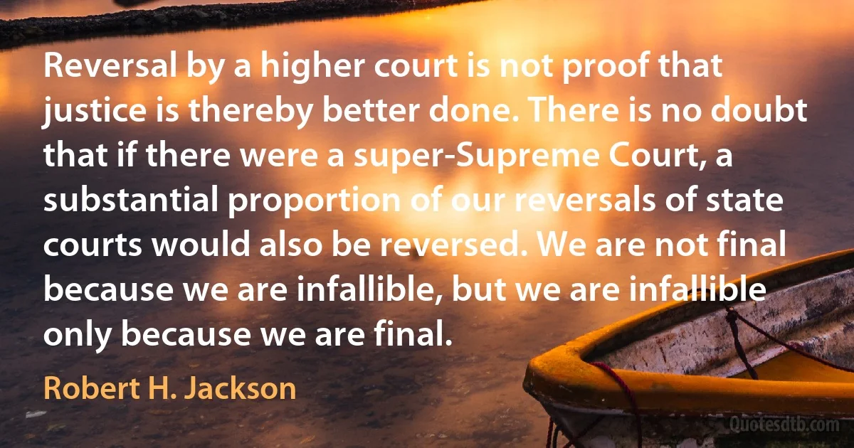 Reversal by a higher court is not proof that justice is thereby better done. There is no doubt that if there were a super-Supreme Court, a substantial proportion of our reversals of state courts would also be reversed. We are not final because we are infallible, but we are infallible only because we are final. (Robert H. Jackson)