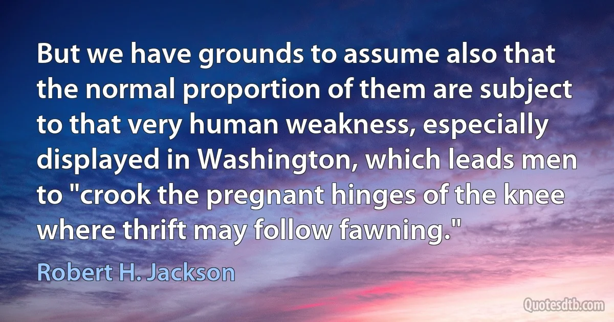 But we have grounds to assume also that the normal proportion of them are subject to that very human weakness, especially displayed in Washington, which leads men to "crook the pregnant hinges of the knee where thrift may follow fawning." (Robert H. Jackson)