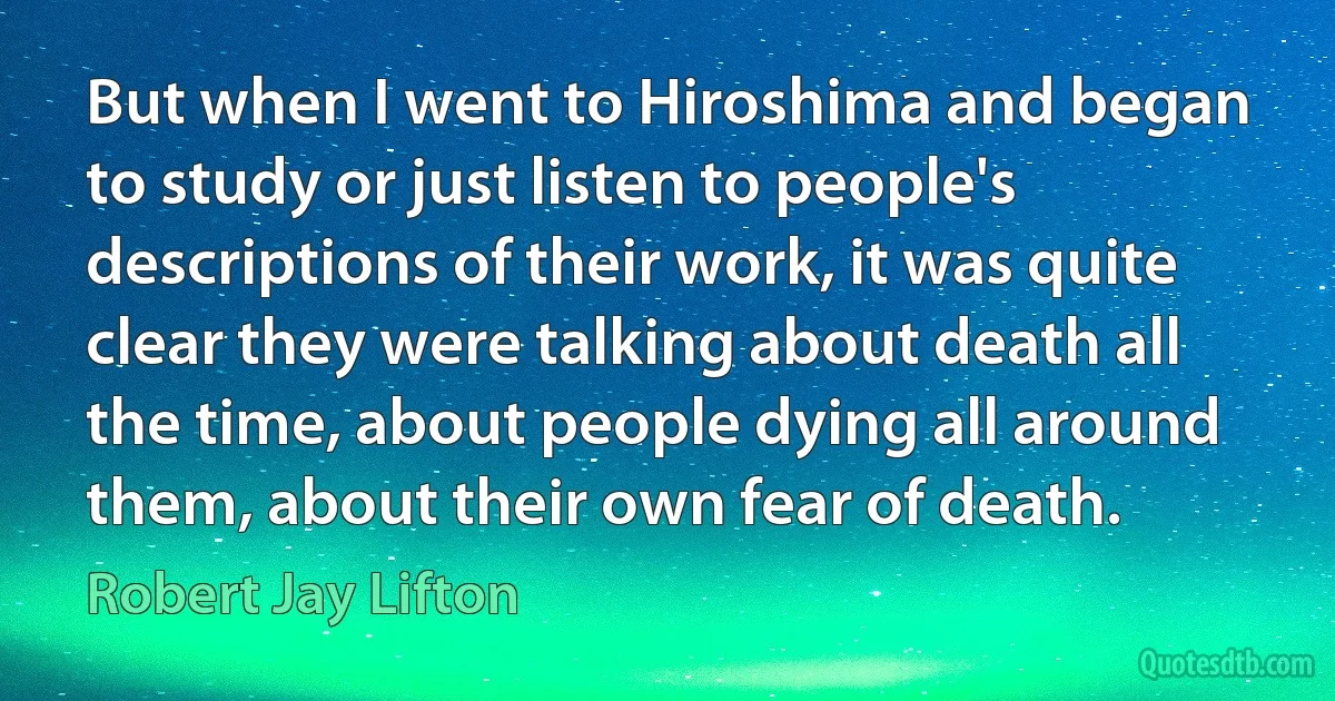 But when I went to Hiroshima and began to study or just listen to people's descriptions of their work, it was quite clear they were talking about death all the time, about people dying all around them, about their own fear of death. (Robert Jay Lifton)