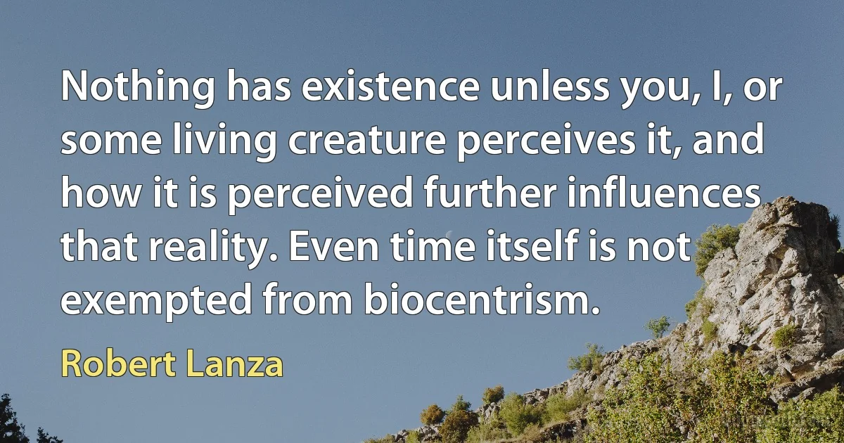 Nothing has existence unless you, I, or some living creature perceives it, and how it is perceived further influences that reality. Even time itself is not exempted from biocentrism. (Robert Lanza)