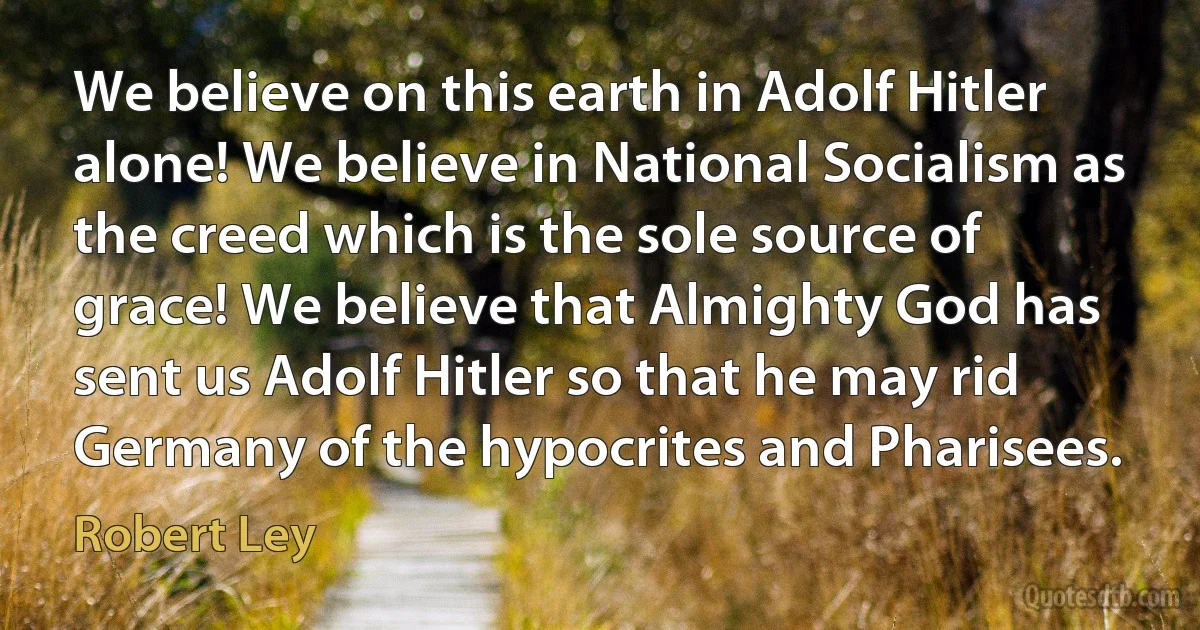 We believe on this earth in Adolf Hitler alone! We believe in National Socialism as the creed which is the sole source of grace! We believe that Almighty God has sent us Adolf Hitler so that he may rid Germany of the hypocrites and Pharisees. (Robert Ley)