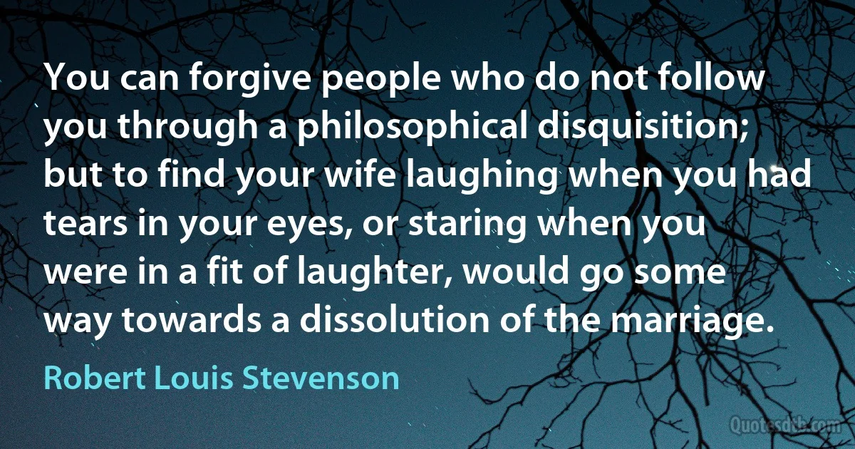 You can forgive people who do not follow you through a philosophical disquisition; but to find your wife laughing when you had tears in your eyes, or staring when you were in a fit of laughter, would go some way towards a dissolution of the marriage. (Robert Louis Stevenson)