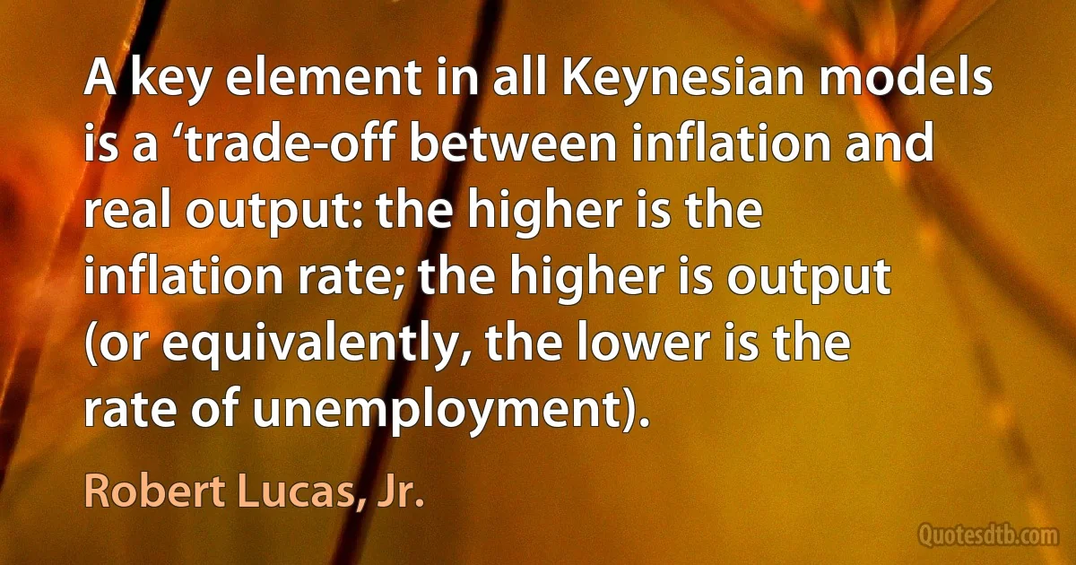 A key element in all Keynesian models is a ‘trade-off between inflation and real output: the higher is the inflation rate; the higher is output (or equivalently, the lower is the rate of unemployment). (Robert Lucas, Jr.)