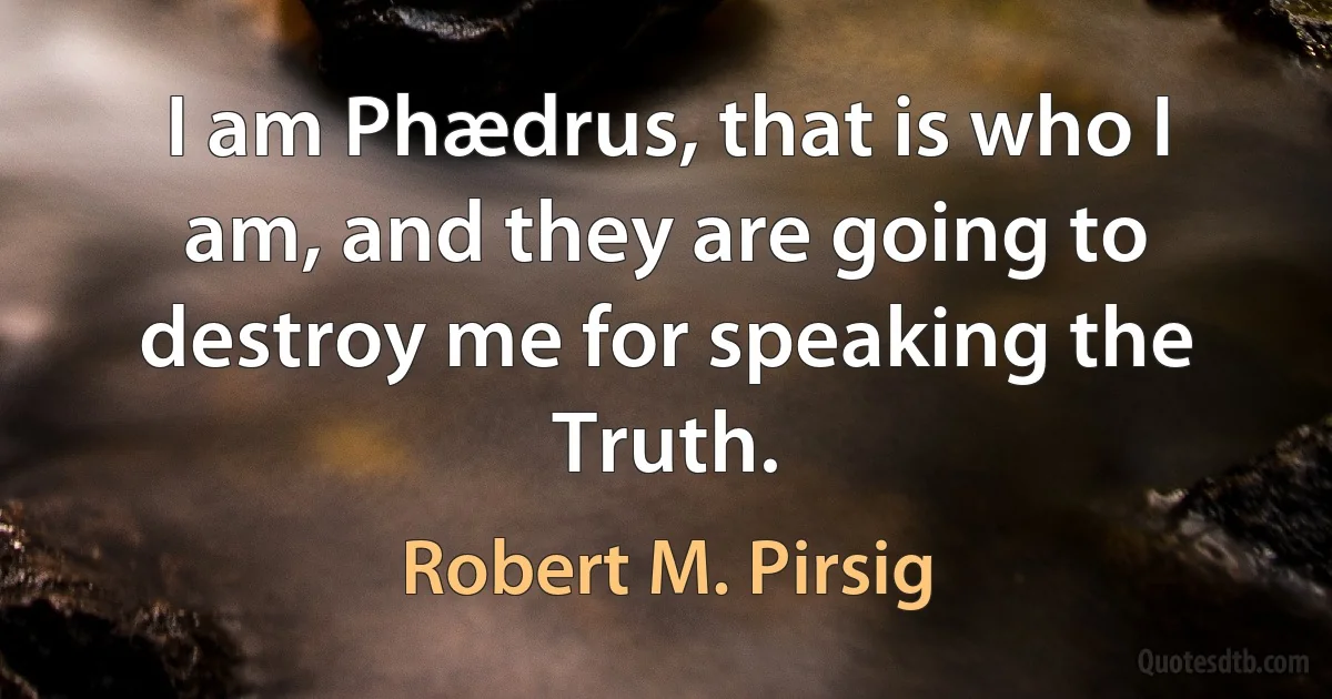 I am Phædrus, that is who I am, and they are going to destroy me for speaking the Truth. (Robert M. Pirsig)