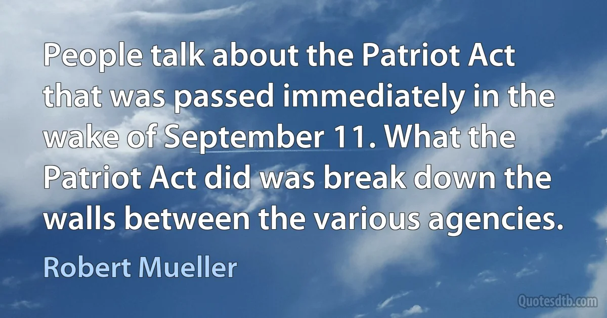 People talk about the Patriot Act that was passed immediately in the wake of September 11. What the Patriot Act did was break down the walls between the various agencies. (Robert Mueller)