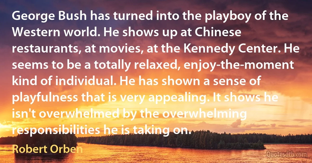 George Bush has turned into the playboy of the Western world. He shows up at Chinese restaurants, at movies, at the Kennedy Center. He seems to be a totally relaxed, enjoy-the-moment kind of individual. He has shown a sense of playfulness that is very appealing. It shows he isn't overwhelmed by the overwhelming responsibilities he is taking on. (Robert Orben)