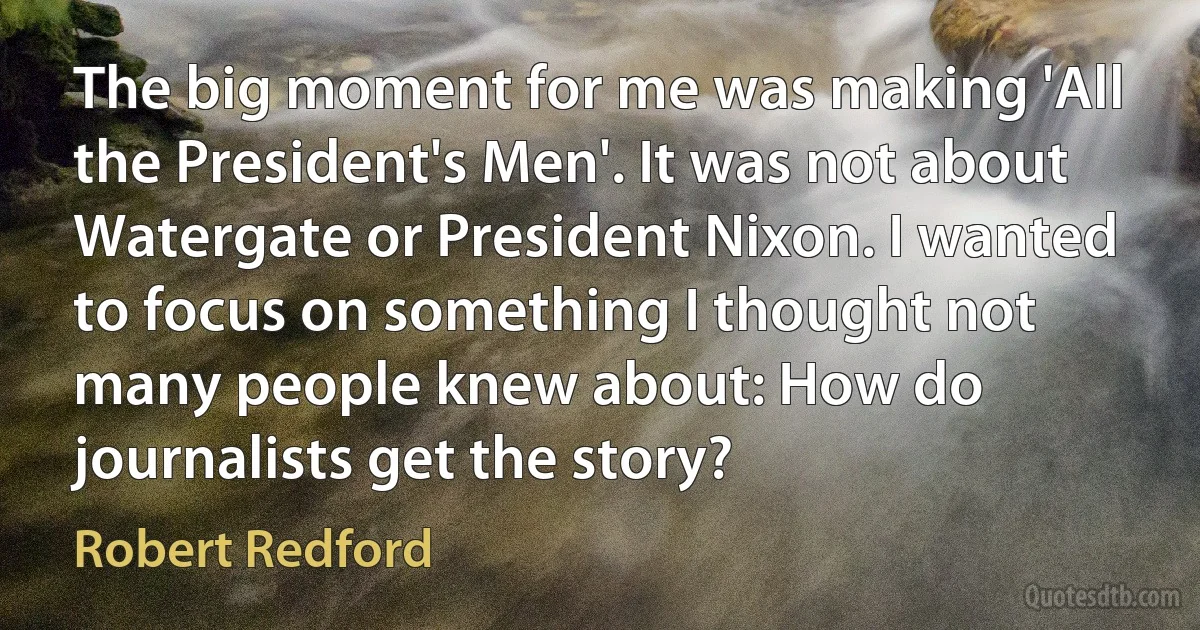 The big moment for me was making 'All the President's Men'. It was not about Watergate or President Nixon. I wanted to focus on something I thought not many people knew about: How do journalists get the story? (Robert Redford)