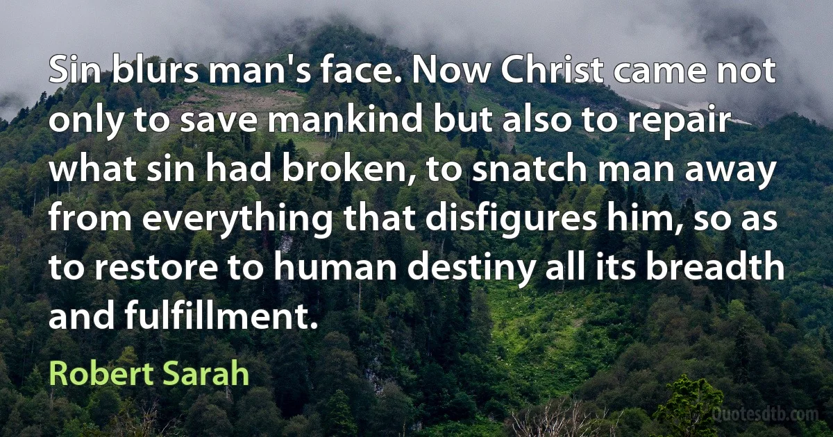 Sin blurs man's face. Now Christ came not only to save mankind but also to repair what sin had broken, to snatch man away from everything that disfigures him, so as to restore to human destiny all its breadth and fulfillment. (Robert Sarah)