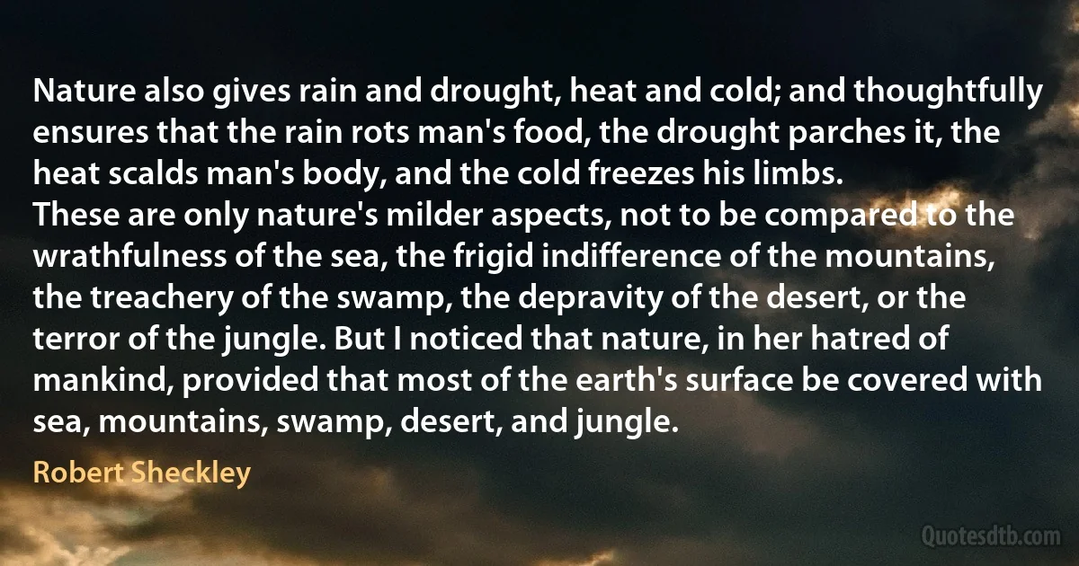 Nature also gives rain and drought, heat and cold; and thoughtfully ensures that the rain rots man's food, the drought parches it, the heat scalds man's body, and the cold freezes his limbs.
These are only nature's milder aspects, not to be compared to the wrathfulness of the sea, the frigid indifference of the mountains, the treachery of the swamp, the depravity of the desert, or the terror of the jungle. But I noticed that nature, in her hatred of mankind, provided that most of the earth's surface be covered with sea, mountains, swamp, desert, and jungle. (Robert Sheckley)