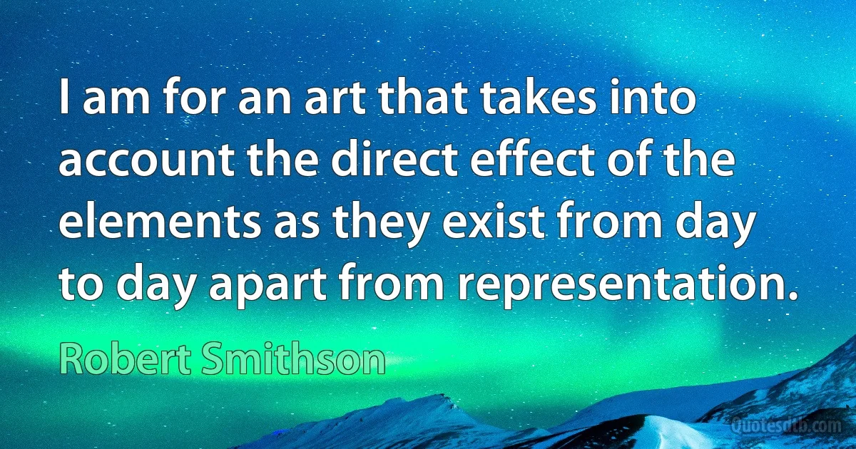 I am for an art that takes into account the direct effect of the elements as they exist from day to day apart from representation. (Robert Smithson)