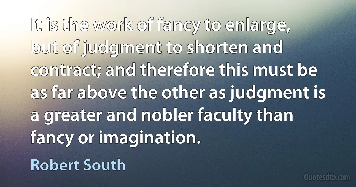 It is the work of fancy to enlarge, but of judgment to shorten and contract; and therefore this must be as far above the other as judgment is a greater and nobler faculty than fancy or imagination. (Robert South)