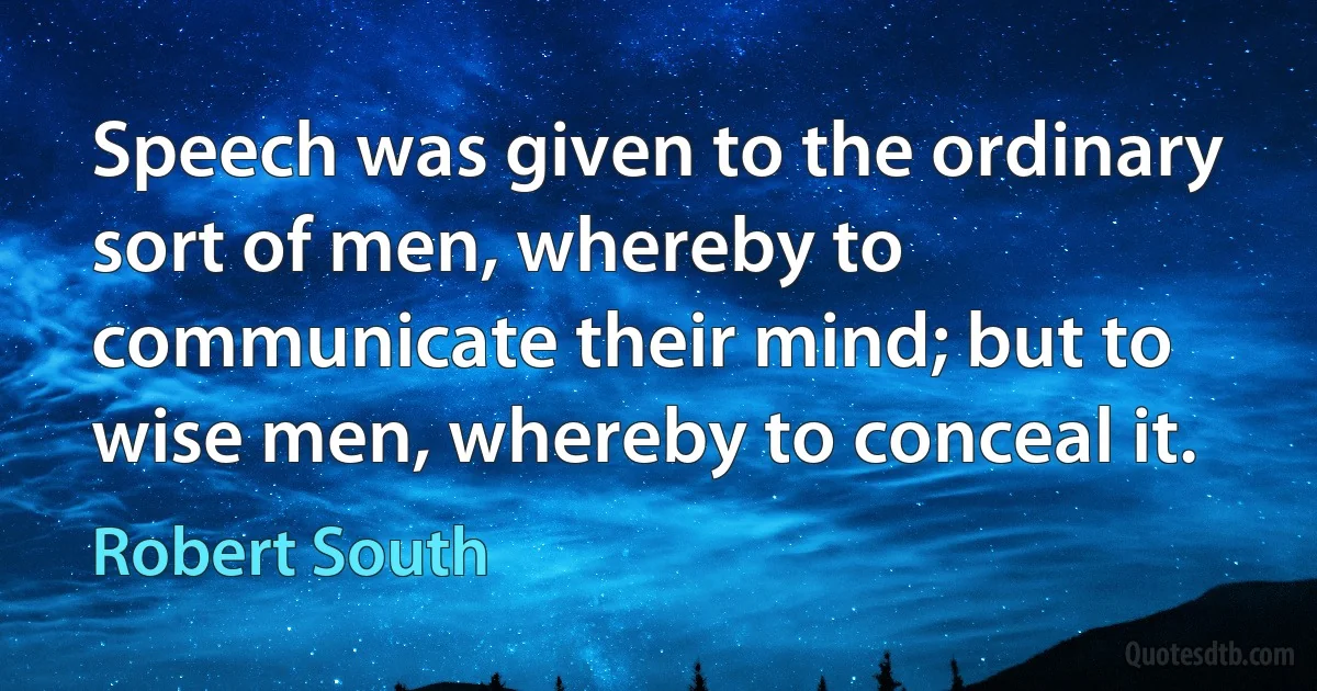 Speech was given to the ordinary sort of men, whereby to communicate their mind; but to wise men, whereby to conceal it. (Robert South)