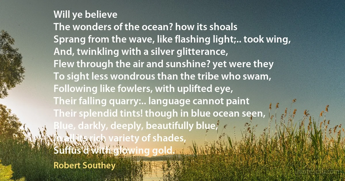 Will ye believe
The wonders of the ocean? how its shoals
Sprang from the wave, like flashing light;.. took wing,
And, twinkling with a silver glitterance,
Flew through the air and sunshine? yet were they
To sight less wondrous than the tribe who swam,
Following like fowlers, with uplifted eye,
Their falling quarry:.. language cannot paint
Their splendid tints! though in blue ocean seen,
Blue, darkly, deeply, beautifully blue,
In all its rich variety of shades,
Suffus'd with glowing gold. (Robert Southey)