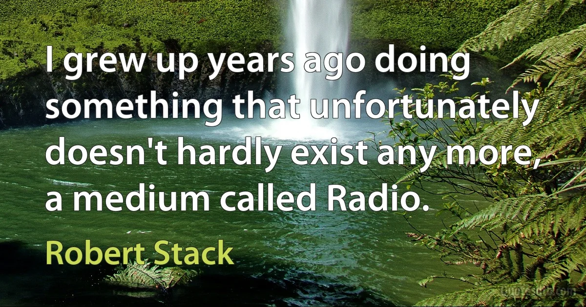 I grew up years ago doing something that unfortunately doesn't hardly exist any more, a medium called Radio. (Robert Stack)