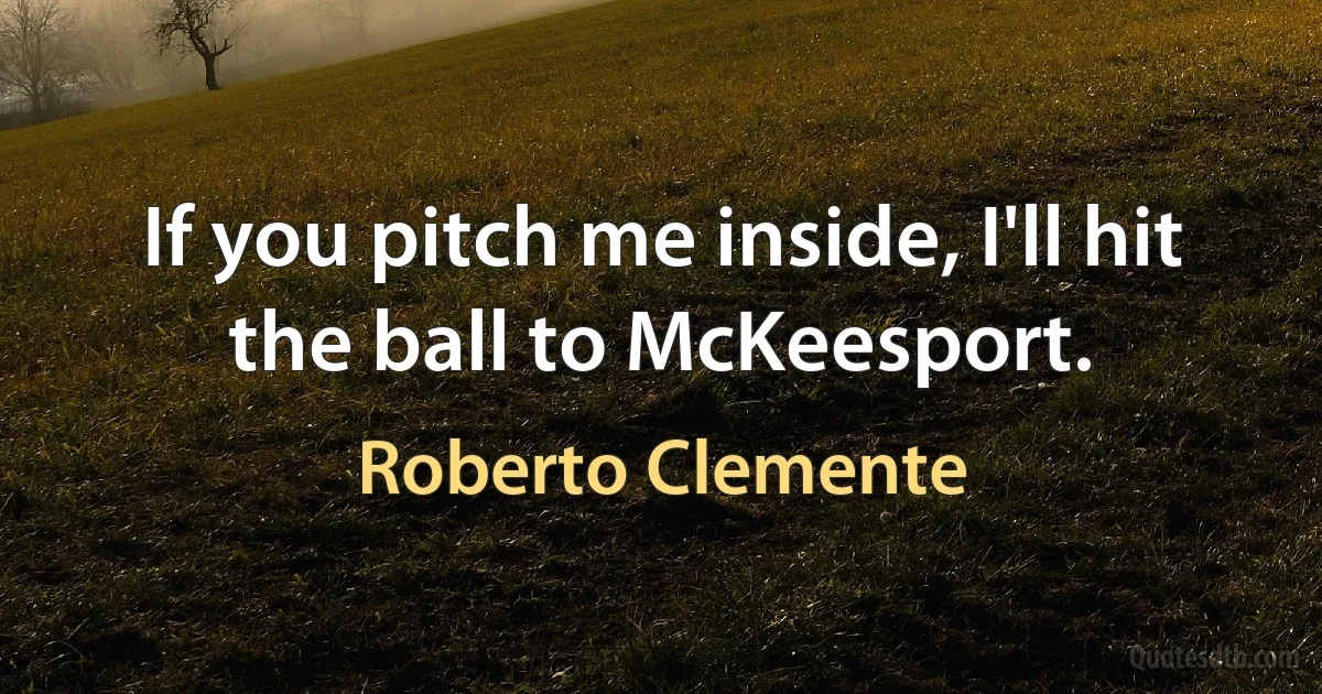 If you pitch me inside, I'll hit the ball to McKeesport. (Roberto Clemente)