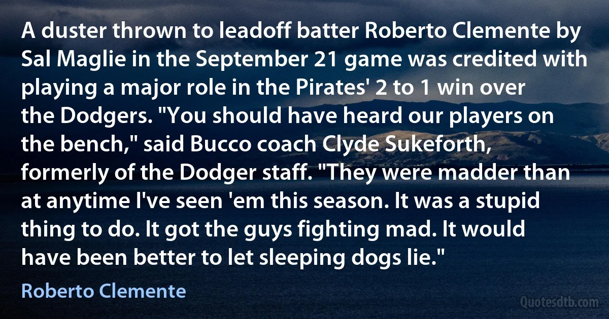 A duster thrown to leadoff batter Roberto Clemente by Sal Maglie in the September 21 game was credited with playing a major role in the Pirates' 2 to 1 win over the Dodgers. "You should have heard our players on the bench," said Bucco coach Clyde Sukeforth, formerly of the Dodger staff. "They were madder than at anytime I've seen 'em this season. It was a stupid thing to do. It got the guys fighting mad. It would have been better to let sleeping dogs lie." (Roberto Clemente)