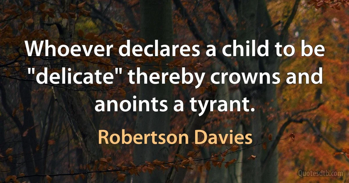 Whoever declares a child to be "delicate" thereby crowns and anoints a tyrant. (Robertson Davies)