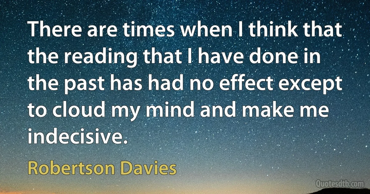 There are times when I think that the reading that I have done in the past has had no effect except to cloud my mind and make me indecisive. (Robertson Davies)