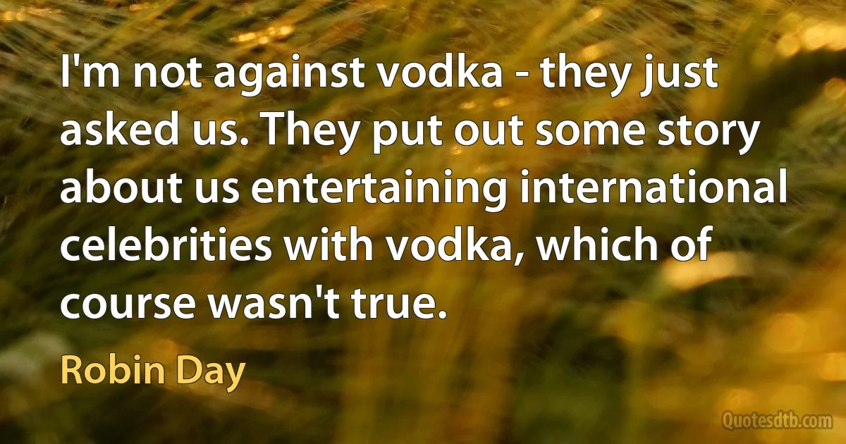 I'm not against vodka - they just asked us. They put out some story about us entertaining international celebrities with vodka, which of course wasn't true. (Robin Day)