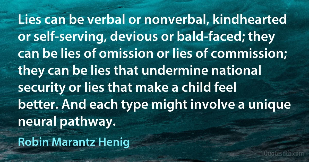 Lies can be verbal or nonverbal, kindhearted or self-serving, devious or bald-faced; they can be lies of omission or lies of commission; they can be lies that undermine national security or lies that make a child feel better. And each type might involve a unique neural pathway. (Robin Marantz Henig)