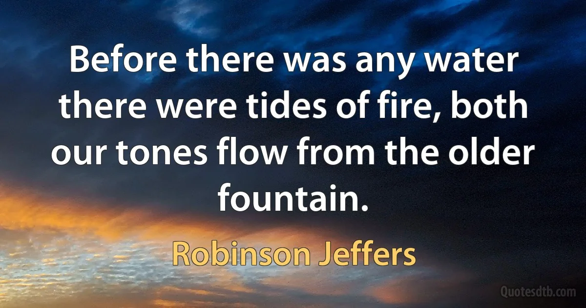 Before there was any water there were tides of fire, both our tones flow from the older fountain. (Robinson Jeffers)