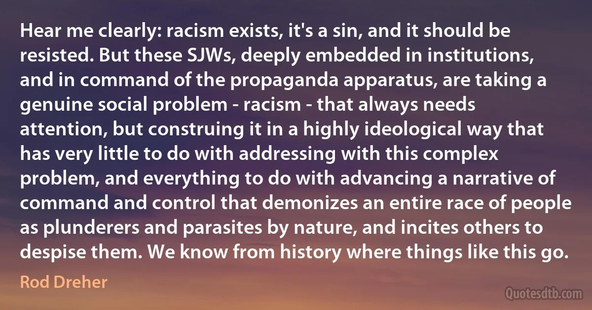 Hear me clearly: racism exists, it's a sin, and it should be resisted. But these SJWs, deeply embedded in institutions, and in command of the propaganda apparatus, are taking a genuine social problem - racism - that always needs attention, but construing it in a highly ideological way that has very little to do with addressing with this complex problem, and everything to do with advancing a narrative of command and control that demonizes an entire race of people as plunderers and parasites by nature, and incites others to despise them. We know from history where things like this go. (Rod Dreher)