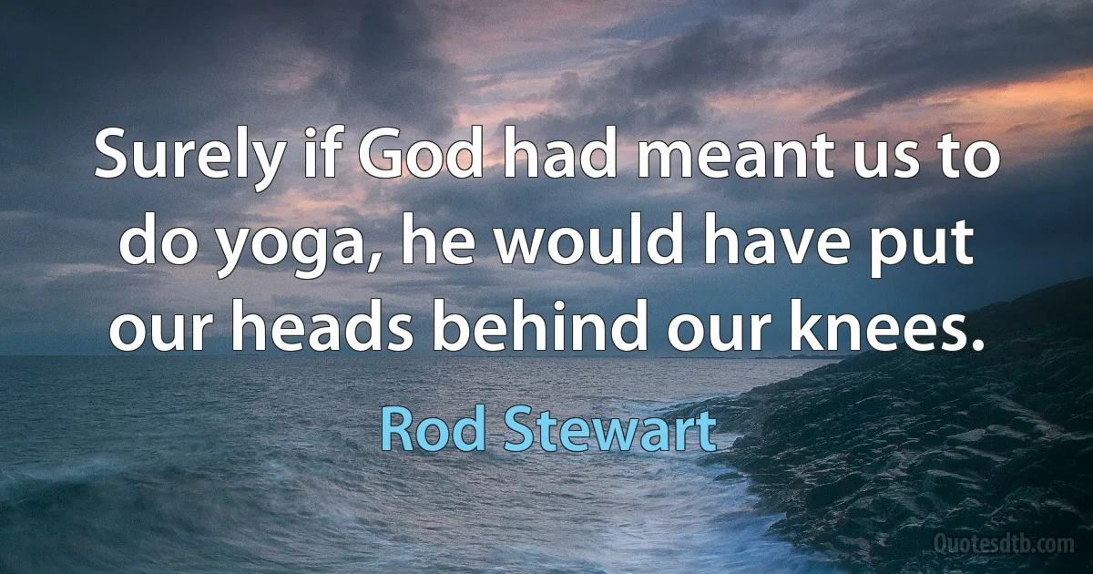 Surely if God had meant us to do yoga, he would have put our heads behind our knees. (Rod Stewart)