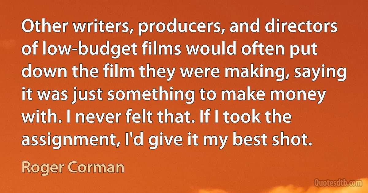 Other writers, producers, and directors of low-budget films would often put down the film they were making, saying it was just something to make money with. I never felt that. If I took the assignment, I'd give it my best shot. (Roger Corman)