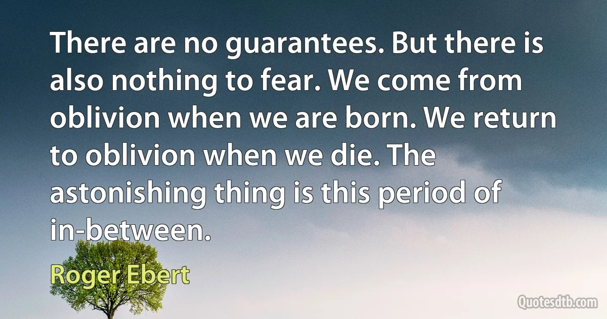 There are no guarantees. But there is also nothing to fear. We come from oblivion when we are born. We return to oblivion when we die. The astonishing thing is this period of in-between. (Roger Ebert)