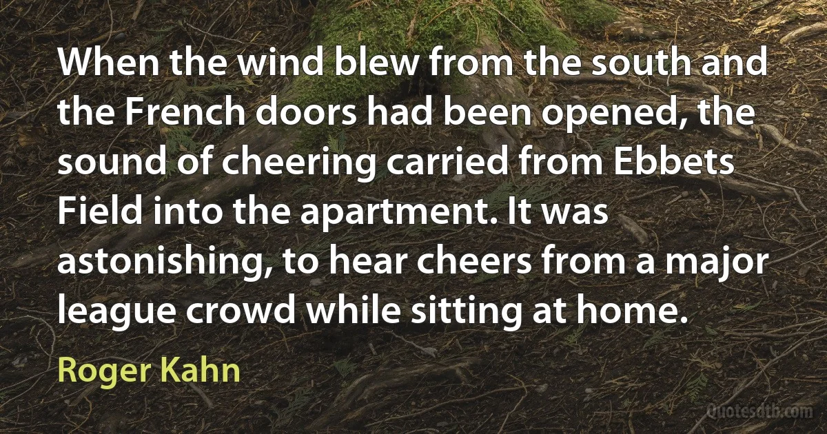 When the wind blew from the south and the French doors had been opened, the sound of cheering carried from Ebbets Field into the apartment. It was astonishing, to hear cheers from a major league crowd while sitting at home. (Roger Kahn)