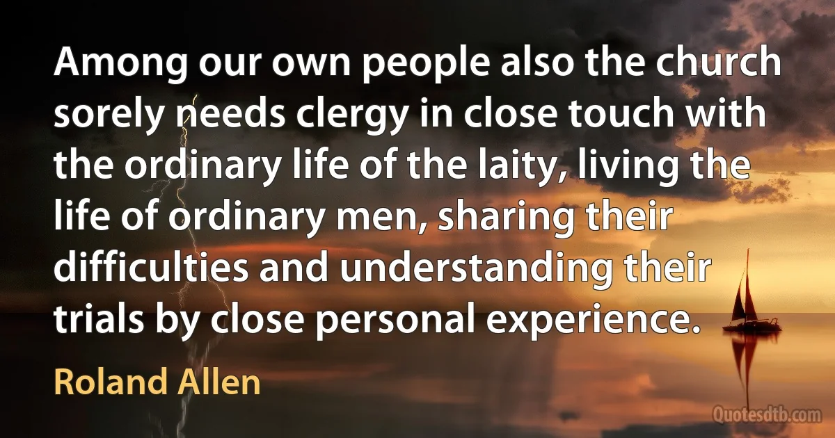 Among our own people also the church sorely needs clergy in close touch with the ordinary life of the laity, living the life of ordinary men, sharing their difficulties and understanding their trials by close personal experience. (Roland Allen)