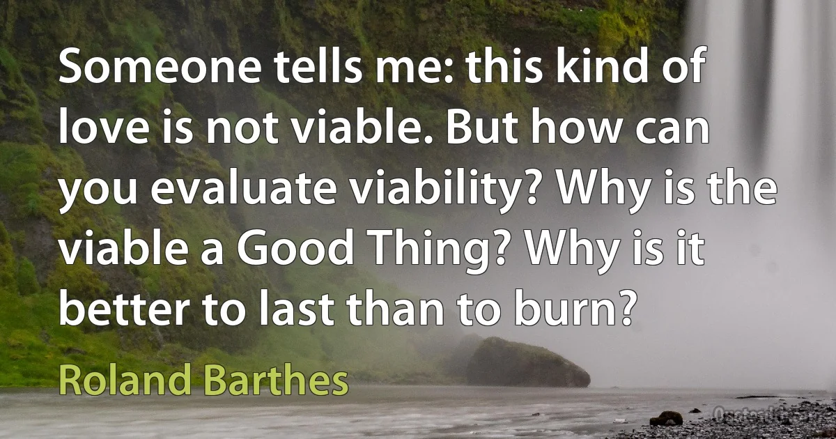 Someone tells me: this kind of love is not viable. But how can you evaluate viability? Why is the viable a Good Thing? Why is it better to last than to burn? (Roland Barthes)