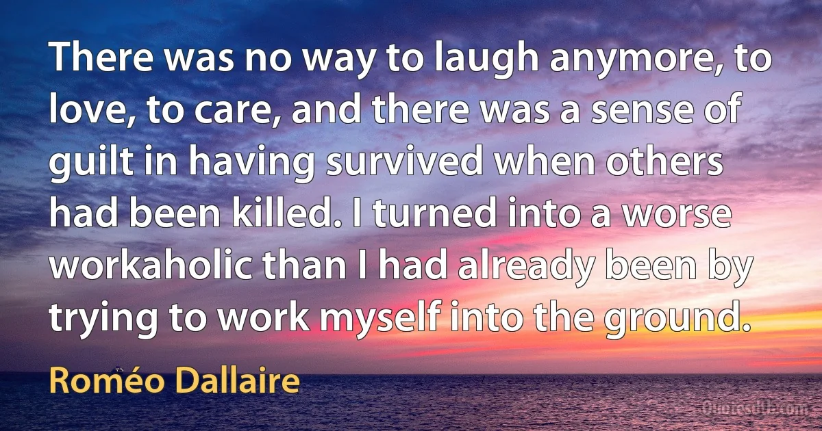 There was no way to laugh anymore, to love, to care, and there was a sense of guilt in having survived when others had been killed. I turned into a worse workaholic than I had already been by trying to work myself into the ground. (Roméo Dallaire)