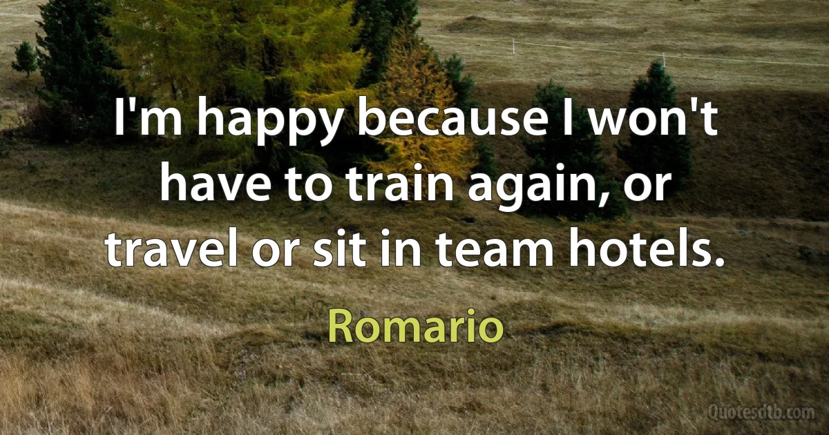 I'm happy because I won't have to train again, or travel or sit in team hotels. (Romario)