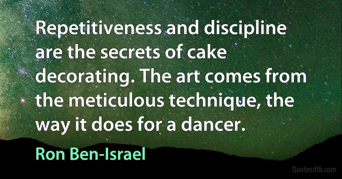 Repetitiveness and discipline are the secrets of cake decorating. The art comes from the meticulous technique, the way it does for a dancer. (Ron Ben-Israel)