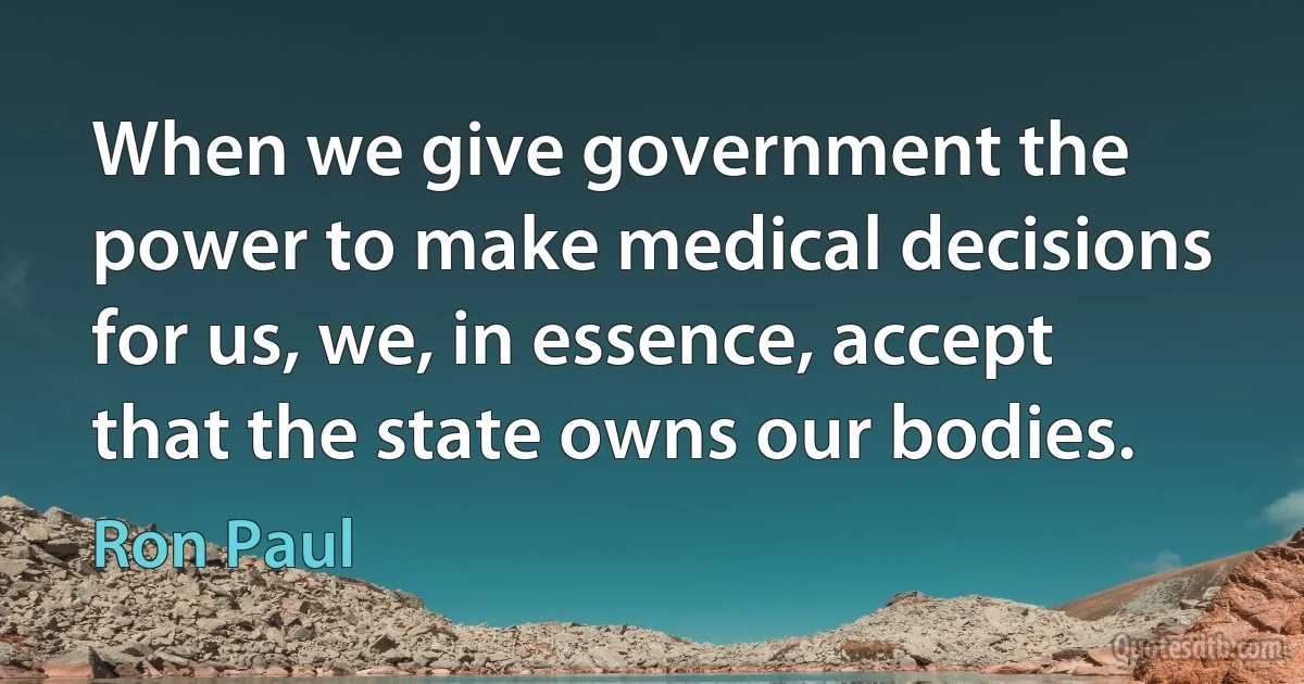 When we give government the power to make medical decisions for us, we, in essence, accept that the state owns our bodies. (Ron Paul)