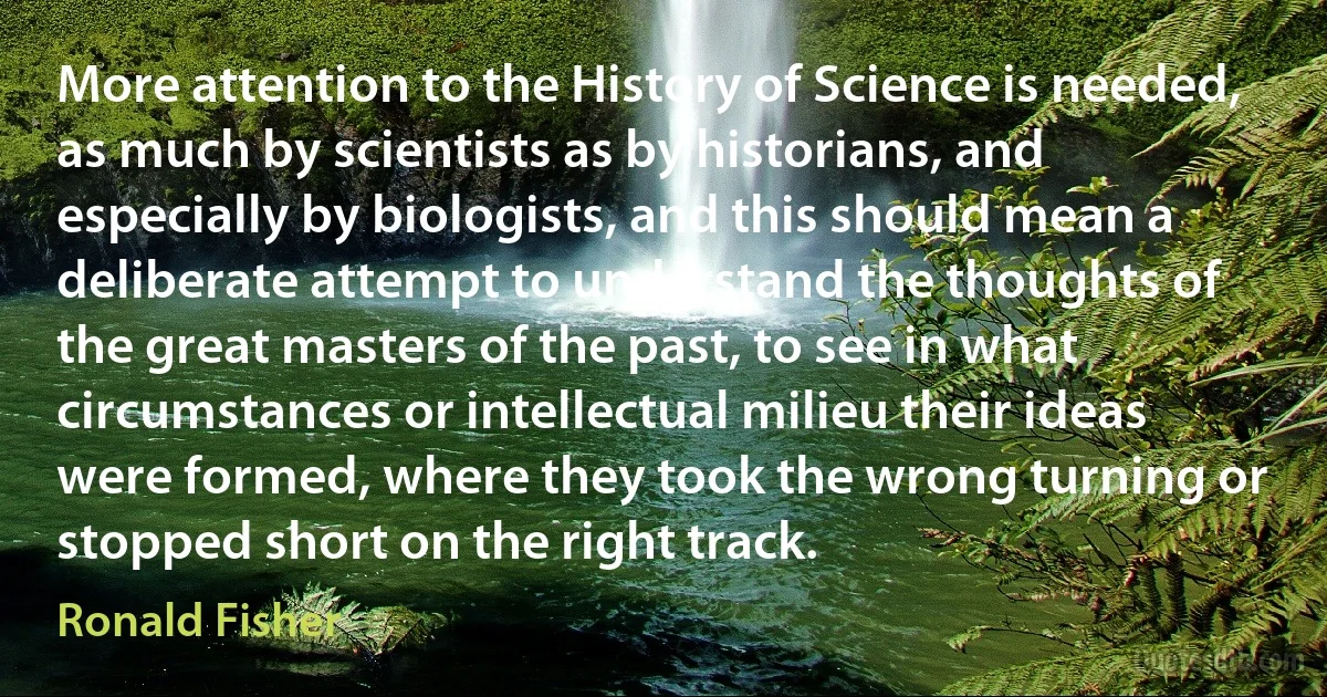 More attention to the History of Science is needed, as much by scientists as by historians, and especially by biologists, and this should mean a deliberate attempt to understand the thoughts of the great masters of the past, to see in what circumstances or intellectual milieu their ideas were formed, where they took the wrong turning or stopped short on the right track. (Ronald Fisher)