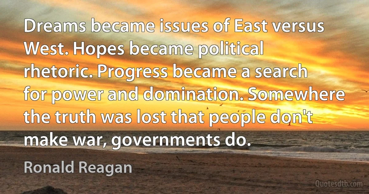 Dreams became issues of East versus West. Hopes became political rhetoric. Progress became a search for power and domination. Somewhere the truth was lost that people don't make war, governments do. (Ronald Reagan)