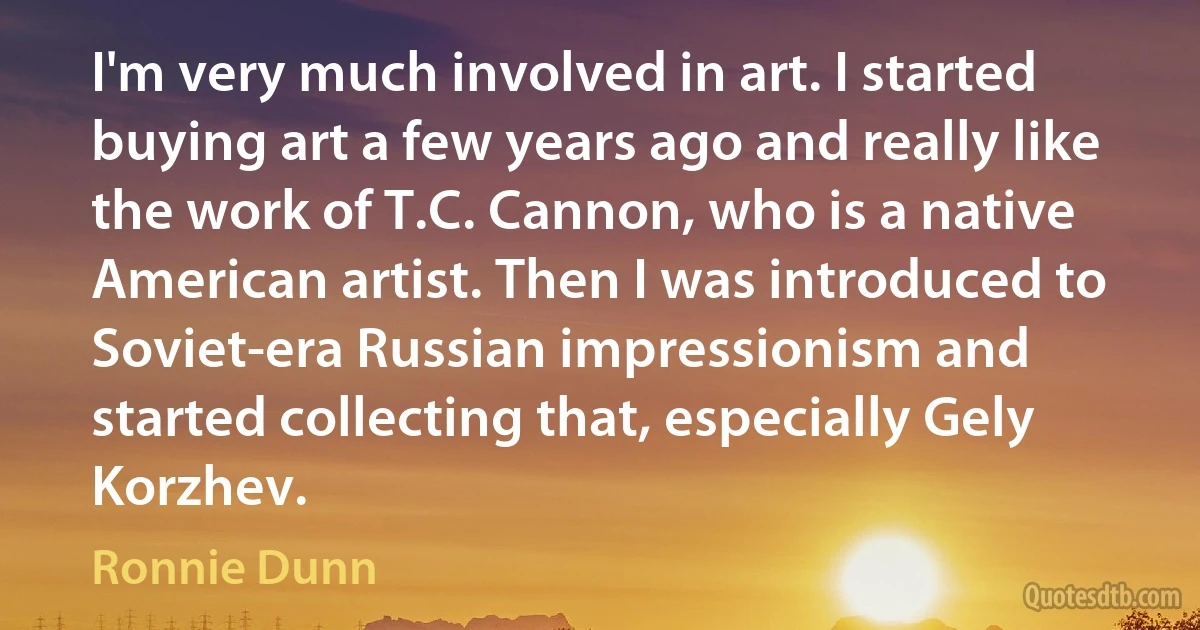 I'm very much involved in art. I started buying art a few years ago and really like the work of T.C. Cannon, who is a native American artist. Then I was introduced to Soviet-era Russian impressionism and started collecting that, especially Gely Korzhev. (Ronnie Dunn)