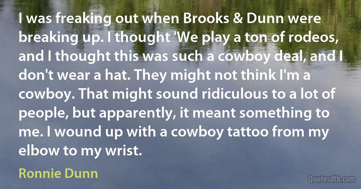 I was freaking out when Brooks & Dunn were breaking up. I thought 'We play a ton of rodeos, and I thought this was such a cowboy deal, and I don't wear a hat. They might not think I'm a cowboy. That might sound ridiculous to a lot of people, but apparently, it meant something to me. I wound up with a cowboy tattoo from my elbow to my wrist. (Ronnie Dunn)