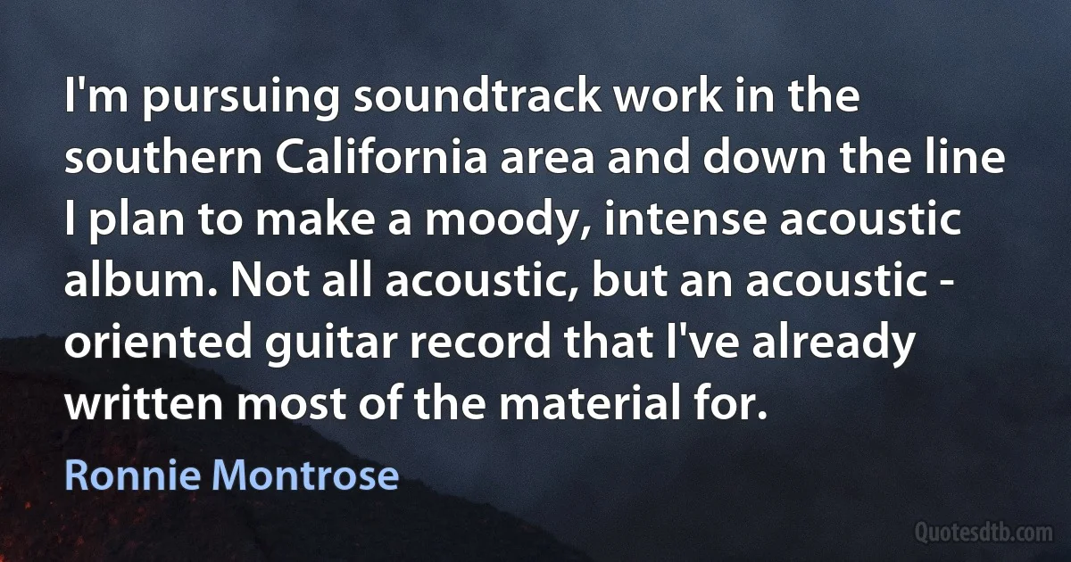 I'm pursuing soundtrack work in the southern California area and down the line I plan to make a moody, intense acoustic album. Not all acoustic, but an acoustic - oriented guitar record that I've already written most of the material for. (Ronnie Montrose)